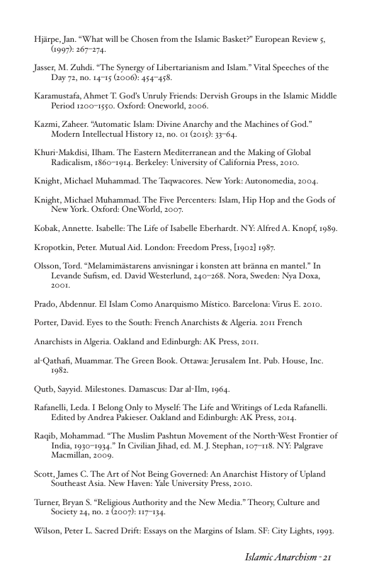 Hpe, Jan. “What will be Chosen rom the Itamic Basket?” Eropean Review G 267271  Jasser, M. Zuhdi. “The Synergy of Libercarianism and Islam.” Vieal Speeches of the Day 72, n0. 14715 (2006): 454455,  Karamustafa, Ahmet T. God’s Unraly Friends: Dervish Groups in the Ilamic Middle Period 1200-1550. Oxford: Oneworld, 2006.  Kazmi, Zaheer. *Automatic Islam: Divine Anarchy and the Machines of God.” Modern Incellcctual History 12, no. 01 (015) 33-64.  Khuri-Makdisi, iham. The Eastern Mediterrancan and the Making of Global Radicalism, 1860-1914. Berkeley: University of Calfornia Press, 2010.  Knight, Michael Muhammad The Taqwacores. New York: Autonomedia, 2004,  Knight, Michael Muhammad. The Five Percenters: Islam, Hip Hop and the Gods of Neww York. Oxford: OneWaorld, 2007.  Kobak, Annette. Isabelle: The Life of Iabelle Eberharde. NY: Alfred A. Knopt, 1989  Kropotkin, Peter. Mutual Aid. London: Frcedom Press, [1902] 1987  Olsson, Tord. “Melamimistarcns anvisningar i konsten att brinna en mantel” In Levande Sufism, ed. David Westerlund, 240-268. Nora, Sweden: Nya Doxa,  Prado, Abdennur. E Islam Como Anaraquismo Mistico, Barcelona: Virus . 2010,  Porter, David. Eyes to the South: French Anarchists & Algeria. 01 French  Anarchists in Algeria. Oakland and Edinburgh: AK Press, o1  al-Qathaf, Muammar The Green Book. Ottawa: Jerusalem Inc. Pub. House, Inc. 198:.  Queb, Sayyid. Milestones. Damascus: Dar al-m, 1964  Rafanell, Leda. T Belong Only to Myself: The Life and Wricings of Leda Rafancll Edited by Andrea Pakieser. Oakland and Edinburgh: AK Press, 2014,  Ragib, Mohammad. “The Muslim Pasheun Movement of the North West Frontier of India, 1030-1034.” In Civilian ihad, ed. M. . Stephan, 107-118. NY: Palgrave Macmillan, 2009,  Scott, James C. The At of Not Being Governed: An Anarchist History of Upland Southeast Asia. New Haven: Yalé University Press, 2010.  Turner, Bryan S. “Religious Authoricy and the New Media.” Theory Culture and Society 24, n0. 2 (:007): 117-134.  Wilson, Peter L. Sacred Drif: Essays on the Margins of Islam. SF: City Lights, 1993  Idamic Anarchism - 21 